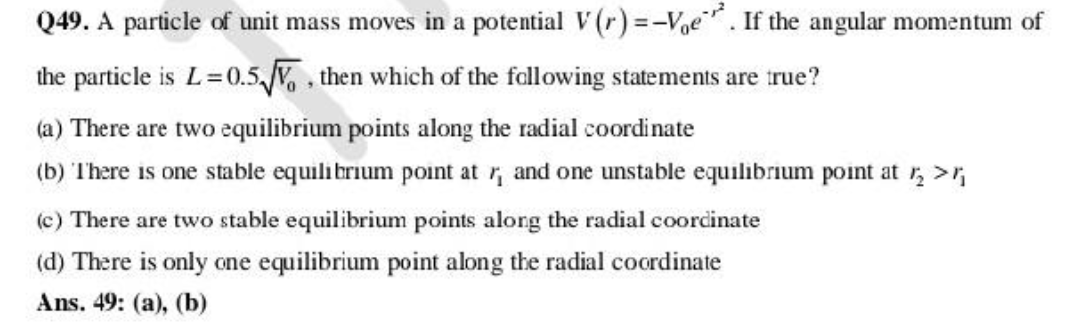 Q49. A particle of unit mass moves in a potential V(r)=-Voe. If the angular momentum of
the particle is L=0.5√√, then which of the following statements are true?
(a) There are two equilibrium points along the radial coordinate
(b) There is one stable equilibrium point at r, and one unstable equilibrium point at r₂ >₁
(c) There are two stable equilibrium points along the radial coordinate
(d) There is only one equilibrium point along the radial coordinate
Ans. 49: (a), (b)