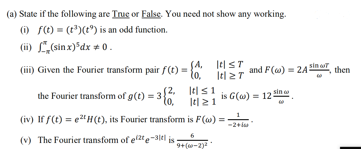 (a) State if the following are True or False. You need not show
any working.
(i) f(t) = (t³)(t°) is an odd function.
(ii) L,(sin x) dx # 0 .
(А,
|t| < T
sin wT
(iii) Given the Fourier transform pair f (t) = }"
and F(w) = 2A
then
%3D
|t| > T
the Fourier transform of g(t)
S2,
|t| < 1
is G(@) =
sin w
= 12
= 3
l0,
|t| > 1
1
(iv) If f(t) = e2t H (t), its Fourier transform is F (w) :
-2+iw
(v) The Fourier transform of ei2t e-3|t|
is
9+(@-2)²
