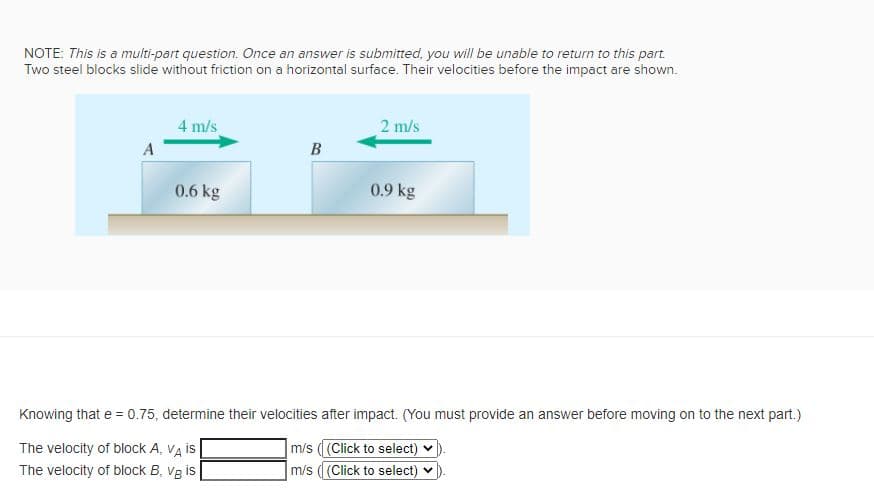 NOTE: This is a multi-part question. Once an answer is submitted, you will be unable to return to this part.
Two steel blocks slide without friction on a horizontal surface. Their velocities before the impact are shown.
4 m/s
2 m/s
A
B
0.6 kg
0.9 kg
Knowing that e = 0.75, determine their velocities after impact. (You must provide an answer before moving on to the next part.)
m/s ((Click to select)
m/s ( (Click to select) v
The velocity of block A, VA is
The velocity of block B, Vg is
