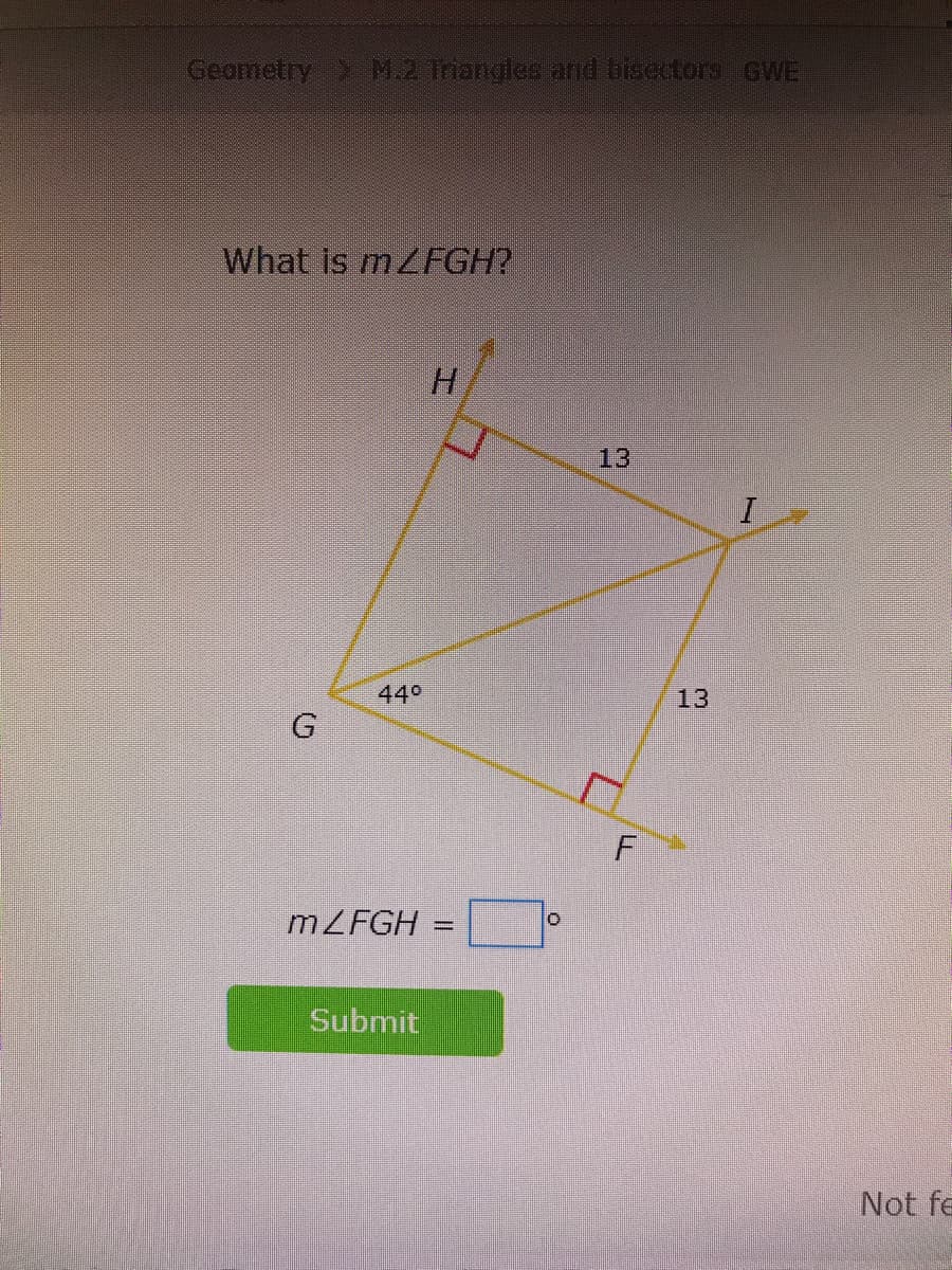 ### Geometry: M.2 Triangles and Bisectors GWE

#### What is \(m \angle FGH\)?

![Diagram of geometry problem with angles and sides labeled]

In the provided diagram, the quadrilateral \(GHIF\) is shown. The following measurements and angles are given:

- \(GH = HI = 13\)
- \( \angle GHI = 90^\circ \) 
- \( \angle GHF = 90^\circ \)
- \( \angle HGF = 44^\circ \)

The goal is to determine the measure of \( \angle FGH \).

\( m \angle FGH = \_\_\_^\circ \)

Please input your answer in the field provided and click "Submit".

**An educational note**: When solving for \( \angle FGH \), consider the properties of angles in quadrilaterals, especially the fact that the sum of interior angles in any quadrilateral is \(360^\circ\). Use this knowledge along with the provided angles and the properties of right angles. 

---