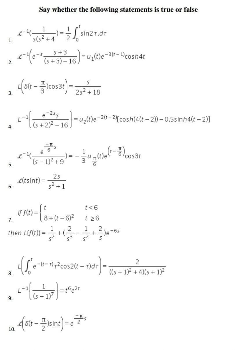 Say whether the following statements is true or false
1
1
-¹ (5(52² + 4) = — - — 'sin2t.dt
1.
+4
+
x-¹(e-s (5 531 3³ 16 ) = u₁(t)e-³(1-1) cosh4t
2.
S
(s(t-cos3t) = 25² + 18
e-255
(s+2)²-16.
=U₂(t)e-2(t-2
2(t-2)[cosh(4(t-2))-0.5sinh4(t-2)]
(1-#) cos3t
((5 - 1)² +9)= - = 4(1)(²-
(S-1)²
25
s² + 1
If f(t)=
1) = { ₁ + (1 - 6)²
t<6
t≥6
7.
8 (t
then L{f(t)} =
= 23/1/2 + (1²/17 - 12/2/2 + 1²/²)0 - 6²
4(S'e-(t-1)+²cos2(t-1)d ) = ((5 + 1)² +²24)
8.
L-1 (65 - 17²7) = 1² 6²₁
=t6e21
(S-1)7
(5(t-1)sint) = 7²
e
3.
4.
5.
6.
9.
10.
L(tsint):
4)(s + 1)²