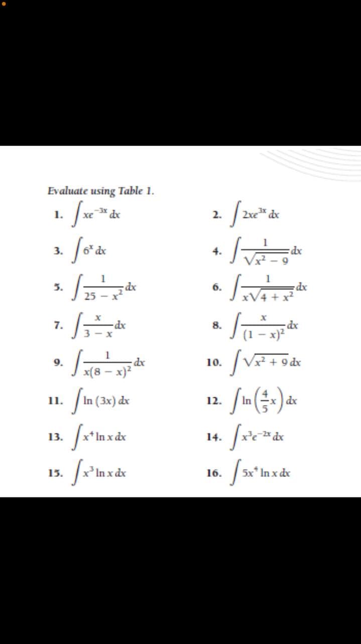 Evaluate using Table 1.
1.
2.
2xe dx
3.
dx
4.
xp:
1
dx
25 - x
5.
6.
dx
7.
dx
8.
dx
(1 - x)?
1
dx
9.
10.
+
x(8 – x)2
11.
In (3x) dx
12.
x dx
13.
14.
15.
In x dx
16.
5x* In x dx
