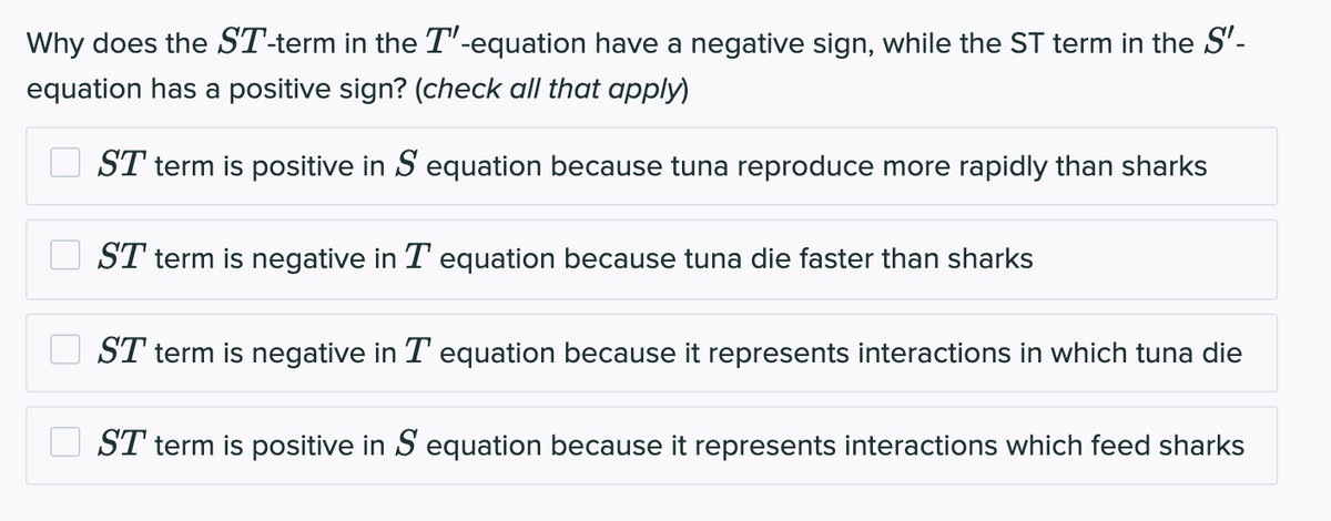 Why does the ST-term in the T'-equation have a negative sign, while the ST term in the S'-
equation has a positive sign? (check all that apply)
ST term is positive in S equation because tuna reproduce more rapidly than sharks
ST term is negative in T equation because tuna die faster than sharks
ST term is negative in T equation because it represents interactions in which tuna die
ST term is positive in S equation because it represents interactions which feed sharks
