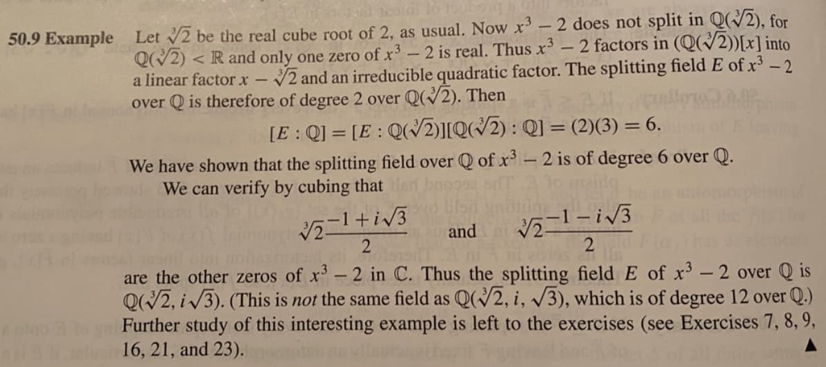 50.9 Example Let 2 be the real cube root of 2, as usual. Now x - 2 does not split in Q(/2), for
QV2) < R and only one zero of x³ – 2 is real. Thus x³ – 2 factors in (Q(/2))[x] into
V2 and an irreducible quadratic factor. The splitting field E of x³ – 2
a linear factor x
over Q is therefore of degree 2 over Q(V2). Then
[E: Q] = [E : Q(2)][Q(/2) : Q] = (2)(3) = 6.
We have shown that the splitting field over Q of x-2 is of degree 6 over Q.
We can verify by cubing that
and
are the other zeros of x'-2 in C. Thus the splitting field E of x-2 over Q is
Q/2, i/3). (This is not the same field as Q(2, i, V3), which is of degree 12 over Q.)
Further study of this interesting example is left to the exercises (see Exercises 7, 8, 9,
16, 21, and 23).
|
