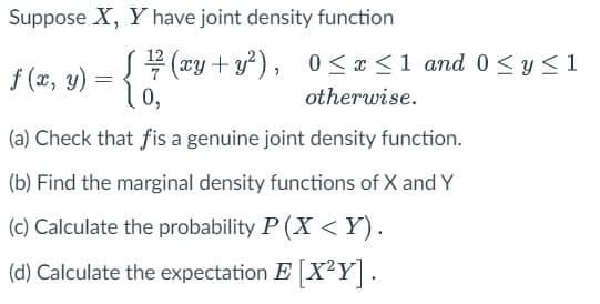 Suppose X, Y have joint density function
ƒ (x, y) = { # (ªy+y²), 0≤x≤1 and 0 ≤ y ≤1
0,
(a) Check that fis a genuine joint density function.
(b) Find the marginal density functions of X and Y
(c) Calculate the probability P(X<Y).
(d) Calculate the expectation E [X²Y].