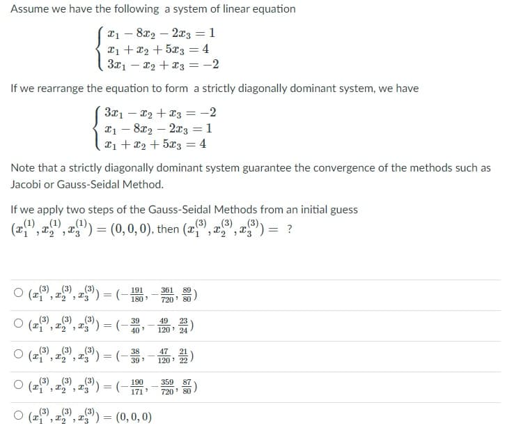 Assume we have the following a system of linear equation
x1 – 8x2 – 2x3 = 1
X1 + x2 + 5x3 = 4
3x1 – x2 + x3 =-2
%3D
If we rearrange the equation to form a strictly diagonally dominant system, we have
3x1 – x2 + x3 = -2
X1 – 8x2 – 2x3 = 1
21 + x2 + 5x3 = 4
|
Note that a strictly diagonally dominant system guarantee the convergence of the methods such as
Jacobi or Gauss-Seidal Method.
If we apply two steps of the Gauss-Seidal Methods from an initial guess
(1) „(1)
(x", x" , a") :
(1),
= (0,0,0), then (", x"
(3) (3) „(3)
", x"):
= ?
(3) (3)
361 89
720' 80
191
O (", x", r) = (-
180
O (", 2,", a") = (-;
(3) (3) „(3)-
39
49
23
120' 24
40
O (2), =°, =9) = (-- )
(3) (3)
, x", a) = (- 39
47
120' 22
O (2", x", ") = (- 190
171
(3) (3) „(3)-
359 87
720' 80
(3) (3)
(3)
O (2", a", x") = (0,0, 0)
