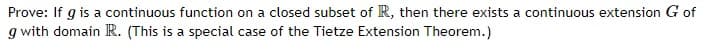 Prove: If g is a continuous function on a closed subset of R, then there exists a continuous extension G of
g with domain R. (This is a special case of the Tietze Extension Theorem.)
