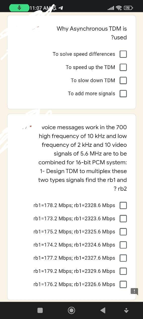 ↓
11:07 AM 1
Why Asynchronous TDM is
?used
To solve speed differences
To speed up the TDM
To slow down TDM
To add more signals
voice messages work in the 700
high frequency of 10 kHz and low
frequency of 2 kHz and 10 video
signals of 5.6 MHz are to be
combined for 16-bit PCM system:
1- Design TDM to multiplex these
two types signals find the rb1 and
? rb2
rb1=178.2 Mbps; rb1-2328.6 Mbps
rb1=173.2 Mbps; rb1-2323.6 Mbps
rb1=175.2 Mbps; rb1-2325.6 Mbps
rb1=174.2 Mbps; rb1=2324.6 Mbps
rb1=177.2 Mbps; rb1=2327.6 Mbps
rb1=179.2 Mbps; rb1-2329.6 Mbps
rb1=176.2 Mbps; rb1-2326.6 Mbps
1