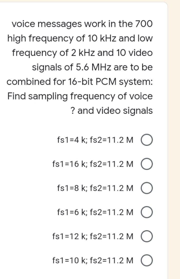 voice messages work in the 700
high frequency of 10 kHz and low
frequency of 2 kHz and 10 video
signals of 5.6 MHz are to be
combined for 16-bit PCM system:
Find sampling frequency of voice
? and video signals
fs1=4 k; fs2=11.2 M
fs1=16 k; fs2=11.2 M
fs1-8 k; fs2=11.2 M
fs1=6 k; fs2=11.2 MO
fs1=12 k; fs2=11.2 M
fs1=10 k; fs2=11.2 M