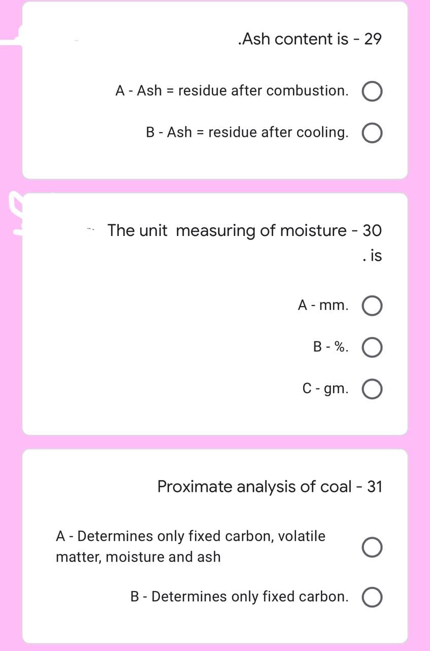 .Ash content is - 29
A - Ash = residue after combustion. O
B - Ash = residue after cooling. O
The unit measuring of moisture - 30
is
A-mm. O
B-%. O
C-gm. O
Proximate analysis of coal - 31
A - Determines only fixed carbon, volatile O
matter, moisture and ash
B - Determines only fixed carbon. O