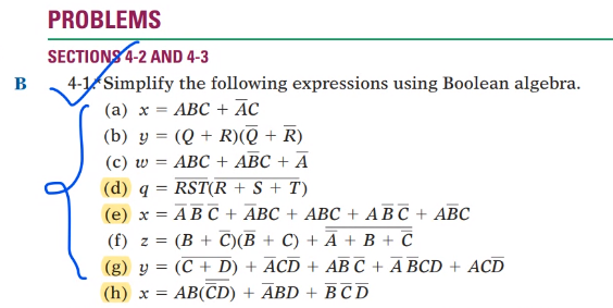 PROBLEMS
SECTIONS 4-2 AND 4-3
4-1 Simplify the following expressions using Boolean algebra.
B
АВС + Аc
(b) y = (Q + R)(ē + R)
(c) w = ABC + ABC + A
(а) х %—
(d) q = RST(R + S + T)
(е) х 3D АВс + АВС + АBС + АВС + АВС
(f) z =
(B + C)(B + C) + Ā + B + C
(g) y = (C + D)
ACD + AB C + A BCD + ACD
(h) x =
AB(CD) + ABD + B C D
