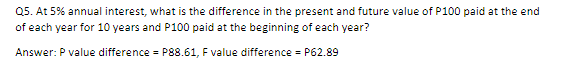 Q5. At 5% annual interest, what is the difference in the present and future value of P100 paid at the end
of each year for 10 years and P100 paid at the beginning of each year?
Answer: P value difference = P88.61, F value difference = P62.89
