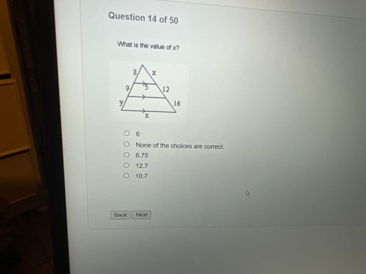 ## Question 14 of 50

### What is the value of x?

The diagram presents a triangle with two parallel lines inside, forming three sections. 

- The top section has sides labeled 8, x, and 5.
- The middle section has sides labeled 9, y, and 12.
- The bottom section has sides labeled y, z, and 16.

### Answer choices:

- ○ 6
- ○ None of the choices are correct.
- ○ 6.75
- ○ 12.7
- ○ 10.7

You can navigate to the next question by clicking "Next" or go back by clicking "Back".