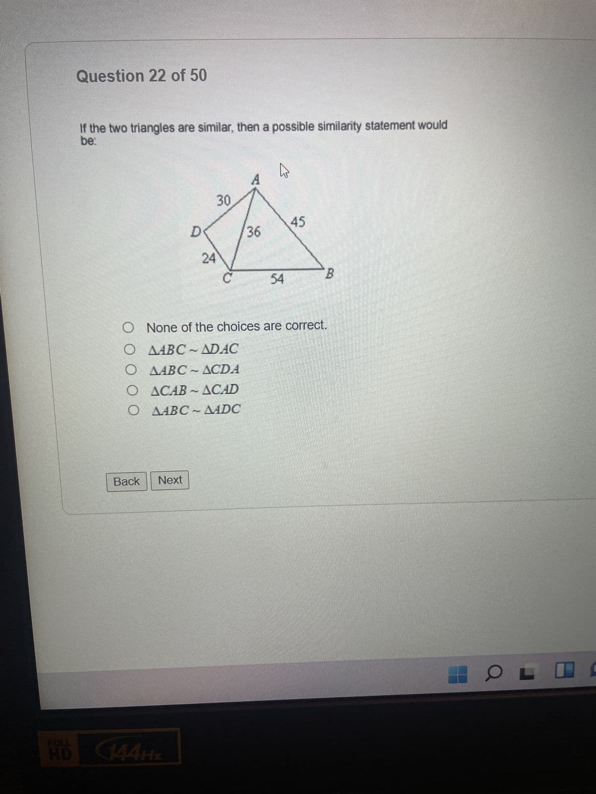 Question 22 of 50
If the two triangles are similar, then a possible similarity statement would
be:
Back
D
Next
24
O ACAB-ACAD
O AABC - AADC
HD 144HZ
30
36
مام
O None of the choices are correct.
O ABC - ADAC
O ABC - ACDi
54
45
B
OL