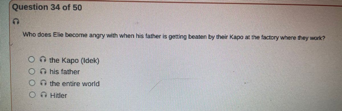 Question 34 of 50
T
Who does Elie become angry with when his father is getting beaten by their Kapo at the factory where they work?
O the Kapo (Idek)
his father
On the entire world
Hitler