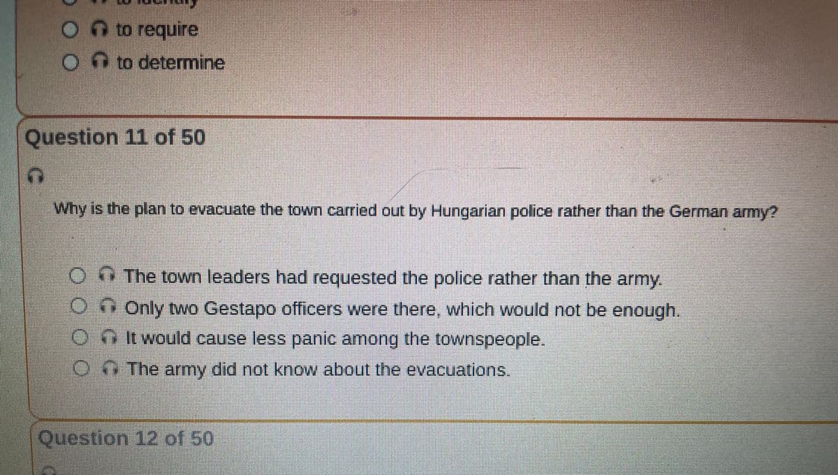 O to require
C
to determine
Question 11 of 50
Why is the plan to evacuate the town carried out by Hungarian police rather than the German army?
The town leaders had requested the police rather than the army.
Only two Gestapo officers were there, which would not be enough.
It would cause less panic among the townspeople.
The army did not know about the evacuations.
Question 12 of 50