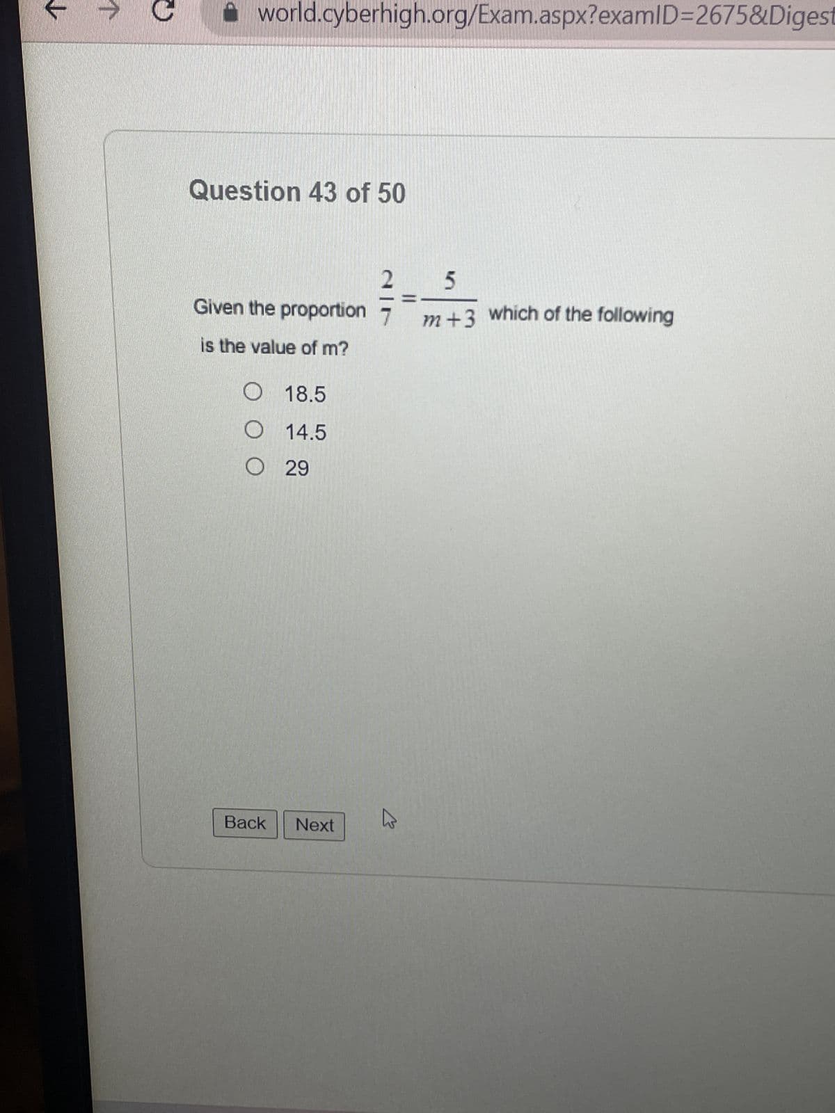 ↑
world.cyberhigh.org/Exam.aspx?examID=2675&Digest
Question 43 of 50
Given the proportion
is the value of m?
O 18.5
O 14.5
O29
Back
Next
2
K
5
m+3 which of the following