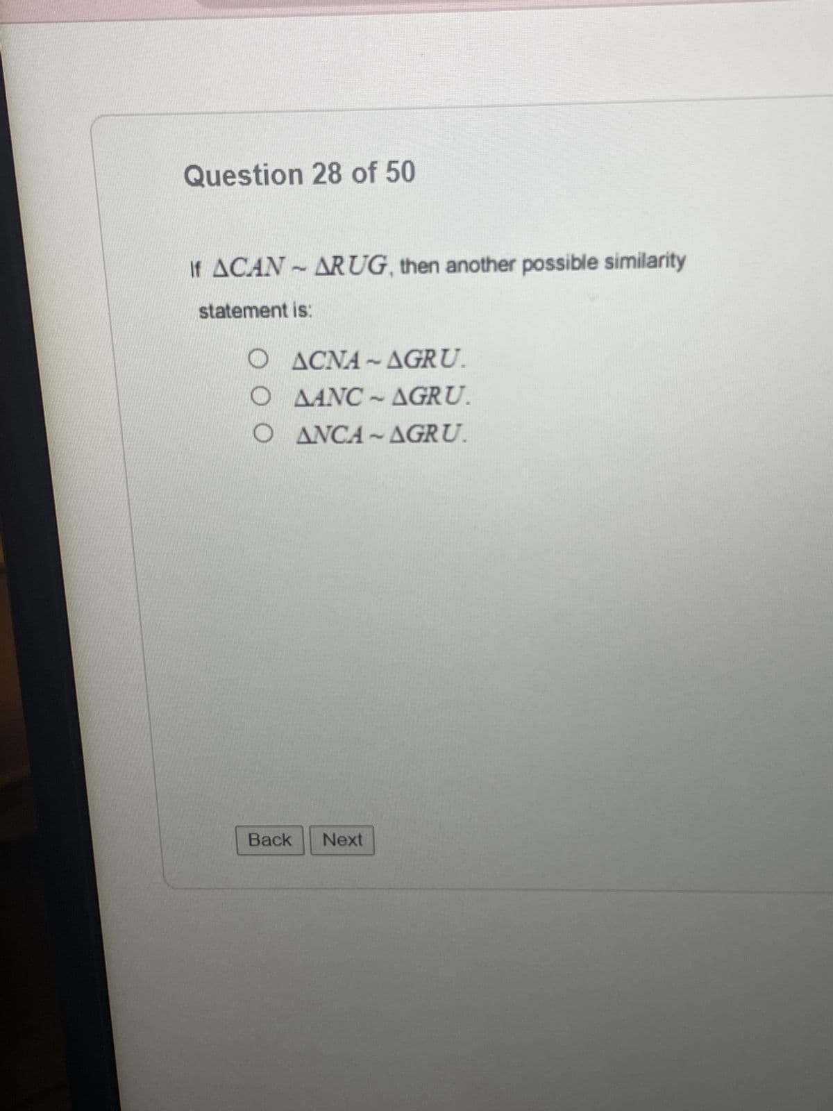 ### Question 28 of 50

If \( \triangle CAN \sim \triangle RUG \), then another possible similarity statement is:

- \( \triangle CNA \sim \triangle GRU \)
- \( \triangle ANC \sim \triangle GRU \)
- \( \triangle NCA \sim \triangle GRU \)

**Options:**

1. \( \triangle CNA \sim \triangle GRU \)
2. \( \triangle ANC \sim \triangle GRU \)
3. \( \triangle NCA \sim \triangle GRU \)

**Navigation:**

- [Back]
- [Next]