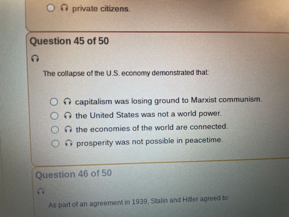 O private citizens.
Question 45 of 50
The collapse of the U.S. economy demonstrated that:
O
O
capitalism was losing ground to Marxist communism.
the United States was not a world power.
the economies of the world are connected.
Oprosperity was not possible in peacetime.
Question 46 of 50
As part of an agreement in 1939, Stalin and Hitler agreed to: