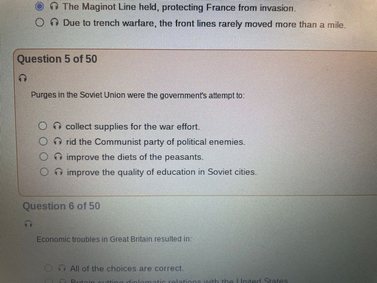 The Maginot Line held, protecting France from invasion.
ODue to trench warfare, the front lines rarely moved more than a mile.
Question 5 of 50
7
Purges in the Soviet Union were the government's attempt to:
0000
CCCC
collect supplies for the war effort.
rid the Communist party of political enemies.
improve the diets of the peasants.
O improve the quality of education in Soviet cities.
Question 6 of 50
Economic troubles in Great Britain resulted in:
All of the choices are correct.
Brit-
utting diplomatic relations with the United States