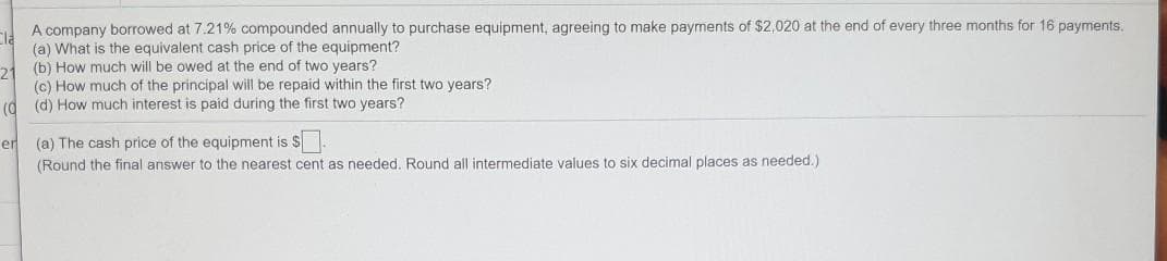 A company borrowed at 7.21% compounded annually to purchase equipment, agreeing to make payments of $2,020 at the end of every three months for 16 payments,
(a) What is the equivalent cash price of the equipment?
(b) How much will be owed at the end of two years?
(c) How much of the principal will be repaid within the first two years?
(d) How much interest is paid during the first two years?
(0
(a) The cash price of the equipment is $
(Round the final answer to the nearest cent as needed. Round all intermediate values to six decimal places as needed.)
er
