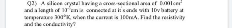 Q2) A silicon crystal having a cross-sectional area of 0.001 cm
and a length of 10 em is connected at it s ends with 10v battery at
temperature 300°K, when the current is 100MA. Find the resistivity
and the conductivity?
