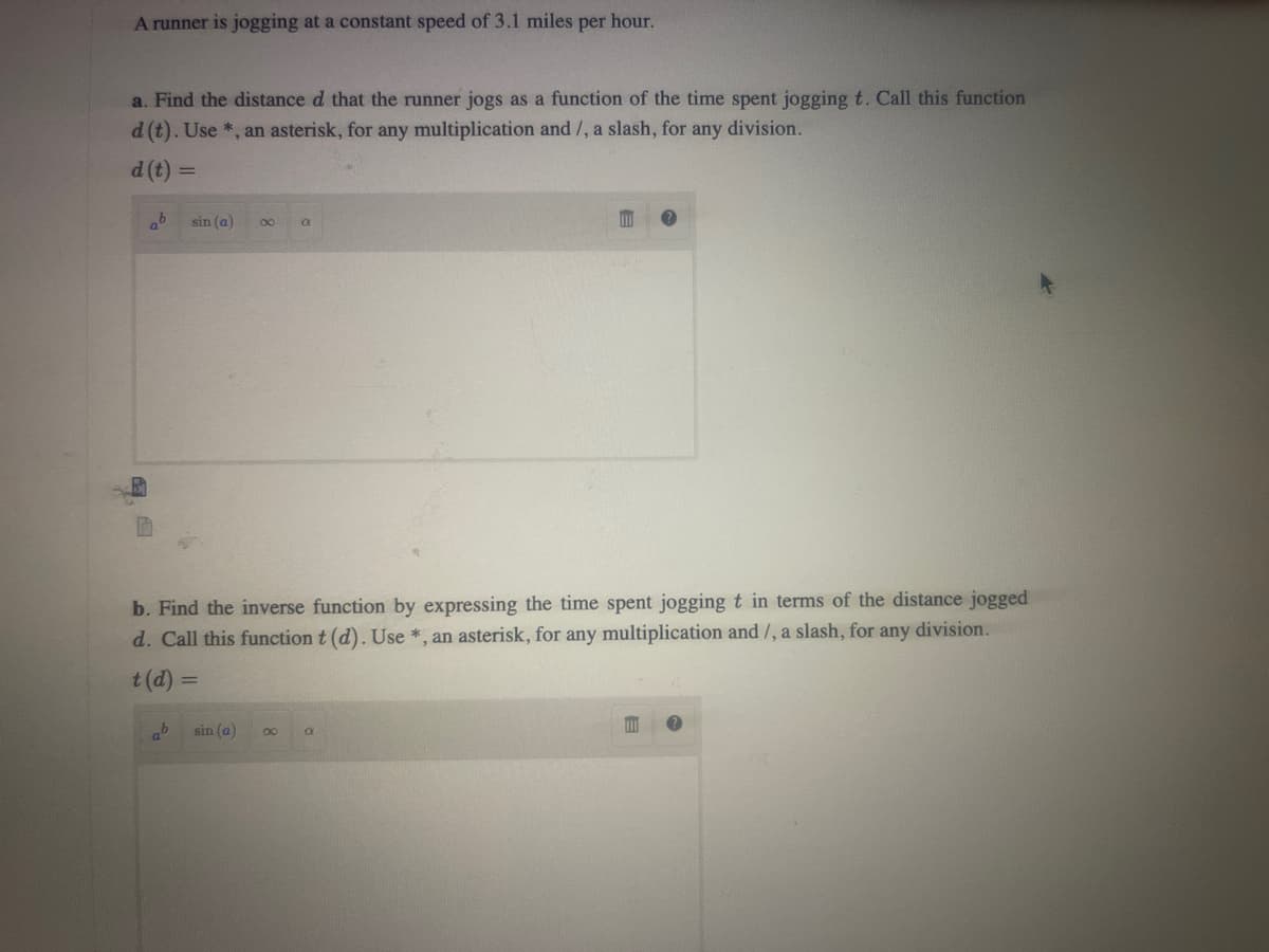 A runner is jogging at a constant speed of 3.1 miles per hour.
a. Find the distance d that the runner jogs as a function of the time spent jogging t. Call this function
d (t). Use *, an asterisk, for any multiplication and/, a slash, for any division.
d (t) =
ab
sin (a) 8
ab
sin (a)
a
b. Find the inverse function by expressing the time spent jogging t in terms of the distance jogged
d. Call this function t (d). Use *, an asterisk, for any multiplication and/, a slash, for any division.
t (d) =
∞
m
a
?