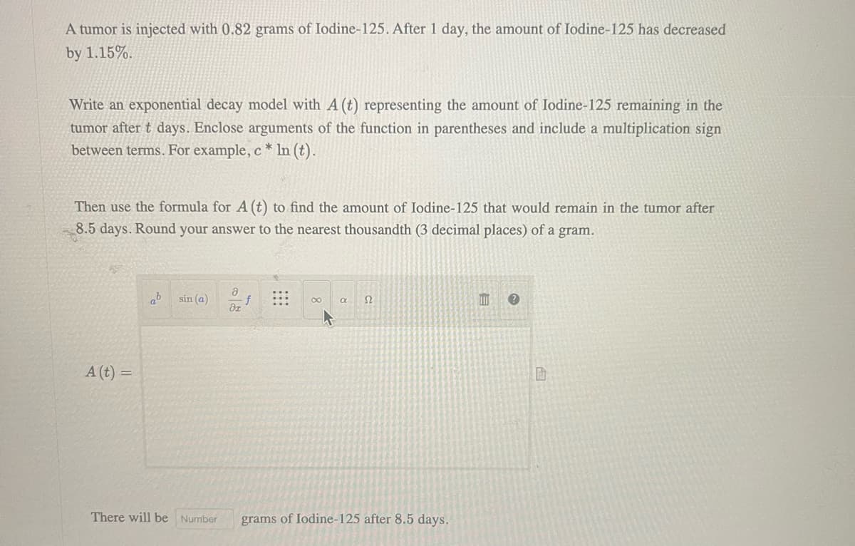 A tumor is injected with 0.82 grams of Iodine-125. After 1 day, the amount of Iodine-125 has decreased
by 1.15%.
Write an exponential decay model with A (t) representing the amount of Iodine-125 remaining in the
tumor after t days. Enclose arguments of the function in parentheses and include a multiplication sign
between terms. For example, c* ln (t).
Then use the formula for A (t) to find the amount of Iodine-125 that would remain in the tumor after
8.5 days. Round your answer to the nearest thousandth (3 decimal places) of a gram.
A (t) =
ab sin (a)
a
di
f
∞
a Ω
There will be Number grams of Iodine-125 after 8.5 days.
E