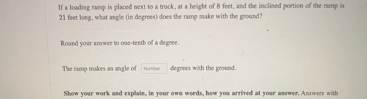 ramp
If a loading ramp is placed next to a truck, at a height of 8 feet, and the inclined portion of the is
21 feet long, what angle (in degrees) does the ramp make with the ground?
Round your answer to one-tenth of a degree.
The ramp makes an angle of
Number
degrees with the ground.
Show your work and explain, in your own words, how you arrived at your answer. Answers with