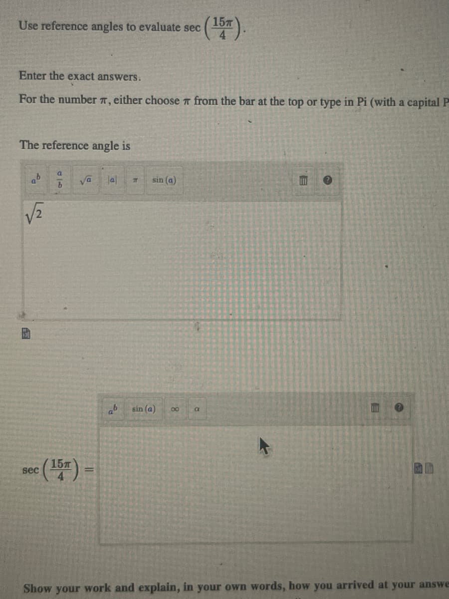 Use reference angles to evaluate sec (15m).
4
Enter the exact answers.
For the number 7, either choose from the bar at the top or type in Pi (with a capital P
The reference angle is
√√2
a
b
sec (15) =
Jal
ab
T
sin (a)
sin (a)
8
a
111
Show your work and explain, in your own words, how you arrived at your answe