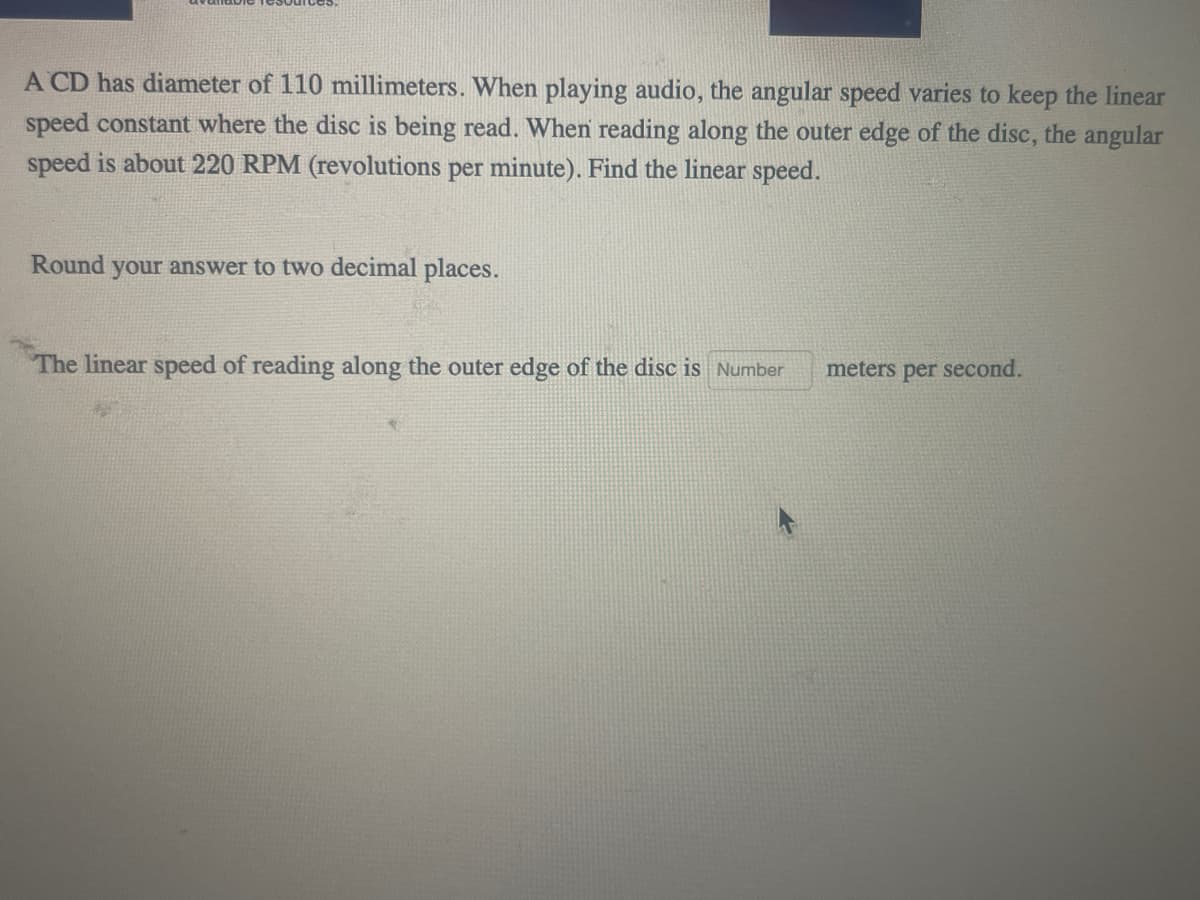 A CD has diameter of 110 millimeters. When playing audio, the angular speed varies to keep the linear
speed constant where the disc is being read. When reading along the outer edge of the disc, the angular
speed is about 220 RPM (revolutions per minute). Find the linear speed.
Round your answer to two decimal places.
The linear speed of reading along the outer edge of the disc is Number
meters per
second.