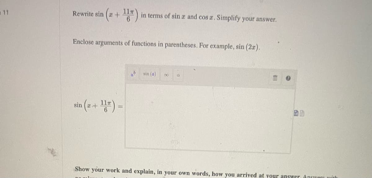 11
Rewrite sin (x + 1) in terms of sina and cos x. Simplify your answer.
Enclose arguments of functions in parentheses. For example, sin (2x).
sin (x + 1) =
sin (a)
80 a
A
Show your work and explain, in your own words, how you arrived at your answer. Answers with