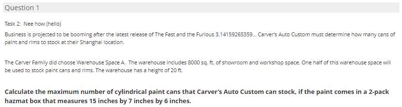 Question 1
Task 2: Nee how (hello)
Business is projected to be booming after the latest release of The Fast and the Furious 3.14159265359. Carver's Auto Custom must determine how many cans of
paint and rims to stock at their Shanghai location.
The Carver Family did choose Warehouse Space A. The warehouse inciudes 8000 sq. ft. of showroom and workshop space. One half of this warehouse space will
be used to stock paint cans and rims. The warehouse has a height of 20 ft.
Calculate the maximum number of cylindrical paint cans that Carver's Auto Custom can stock, if the paint comes in a 2-pack
hazmat box that measures 15 inches by 7 inches by 6 inches.
