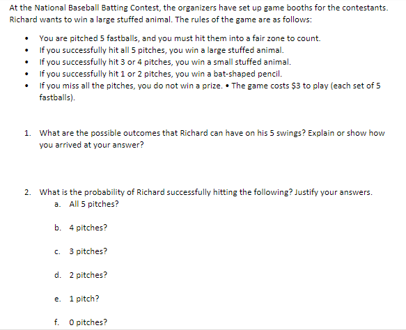 At the National Baseball Batting Contest, the organizers have set up game booths for the contestants.
Richard wants to win a large stuffed animal. The rules of the game are as follows:
You are pitched 5 fastballs, and you must hit them into a fair zone to count.
• If you successfully hit all 5 pitches, you win a large stuffed animal.
• f you successfully hit 3 or 4 pitches, you win a small stuffed animal.
• f you successfully hit 1 or 2 pitches, you win a bat-shaped pencil.
• If you miss all the pitches, you do not win a prize. • The game costs $3 to play (each set of 5
fastballs).
1. What are the possible outcomes that Richard can have on his 5 swings? Explain or show how
you arrived at your answer?
2. What is the probability of Richard successfully hitting the following? Justify your answers.
a. All 5 pitches?
b. 4 pitches?
C.
3 pitches?
d. 2 pitches?
e. 1 pitch?
f. O pitches?

