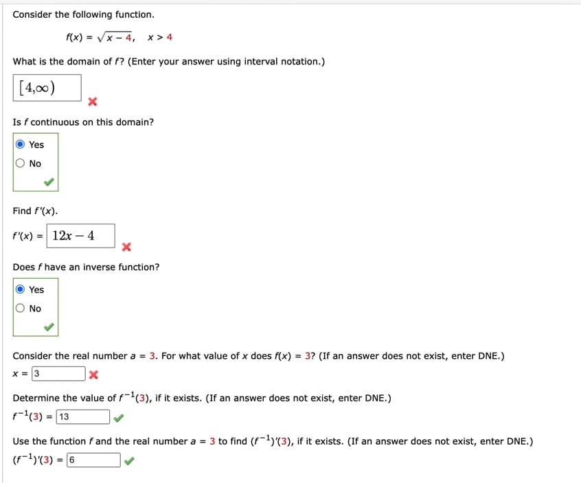 Consider the following function.
f(x)=√x-4, x>4
What is the domain of f? (Enter your answer using interval notation.)
[4,00)
Is f continuous on this domain?
Yes
No
Find f'(x).
f'(x) = 12x - 4
X
Does f have an inverse function?
Yes
No
Consider the real number a = 3. For what value of x does f(x) = 3? (If an answer does not exist, enter DNE.)
x = 3
X
Determine the value of f-1(3), if it exists. (If an answer does not exist, enter DNE.)
f(3) = 13
Use the function f and the real number a = 3 to find (f-¹)(3), if it xists. (If an answer does not exist, enter DNE.)
(F-¹)(3) = 6