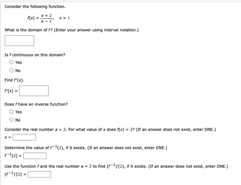 Consider the following function.
x + 2
X-1
What is the domain of f? (Enter your answer using interval notation.)
Find f'(x).
Is f continuous on this domain?
Yes
No
f'(x) =
f(x) =
X> 1
Does f have an inverse function?
Yes
No
X =
Consider the real number a = 2. For what value of x does f(x) = 2? (If an answer does not exist, enter DNE.)
Determine the value of f¹(2), if it exists. (If an answer does not exist, enter DNE.)
f-¹(2) =
Use the function f and the real number a = 2 to find (f-¹)(2), if it exists. (If an answer does not exist, enter DNE.)
(f¹)'(2) =