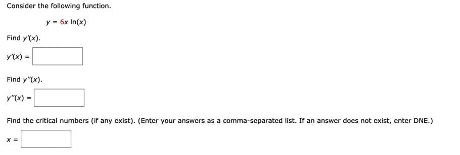 Consider the following function.
y = 6x In(x)
Find y'(x).
y'(x) =
Find y"(x).
y"(x) =
Find the critical numbers (if any exist). (Enter your answers as a comma-separated list. If an answer does not exist, enter DNE.)
X =