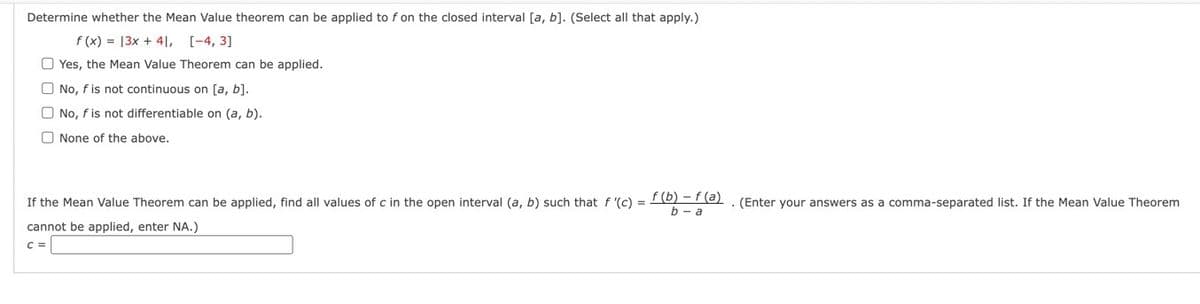 Determine whether the Mean Value theorem can be applied to f on the closed interval [a, b]. (Select all that apply.)
f(x) = 13x + 41, [-4, 3]
Yes, the Mean Value Theorem can be applied.
No, f is not continuous on [a, b].
No, f is not differentiable on (a, b).
None of the above.
If the Mean Value Theorem can be applied, find all values of c in the open interval (a, b) such that f '(c) =
cannot be applied, enter NA.)
C =
f(b) f(a)
b-a
. (Enter your answers as a comma-separated list. If the Mean Value Theorem