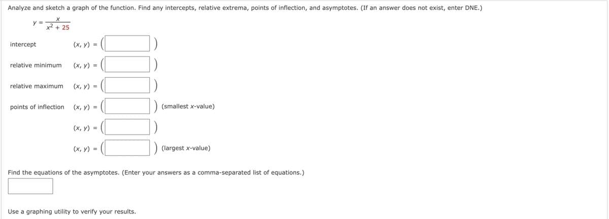 Analyze and sketch a graph of the function. Find any intercepts, relative extrema, points of inflection, and asymptotes. (If an answer does not exist, enter DNE.)
=x²+25
y =
intercept
(x, y) =
(x, y) =
(x, y) =
1
(x, y) =
(x, y) =
(x, y) =
relative minimum
relative maximum
points of inflection
(smallest x-value)
Use a graphing utility to verify your results.
(largest x-value)
Find the equations of the asymptotes. (Enter your answers as a comma-separated list of equations.)