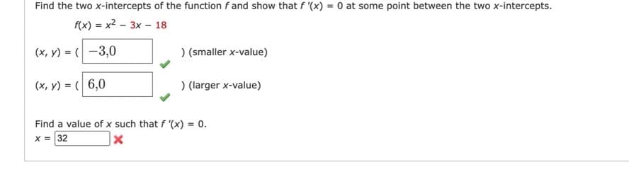 Find the two x-intercepts of the function f and show that f '(x) = 0 at some point between the two x-intercepts.
f(x)=x²-3x - 18
(x, y) = (-3,0
(x, y) = (6,0
) (smaller x-value)
) (larger x-value)
Find a value of x such that f '(x) = 0.
X = 32
x