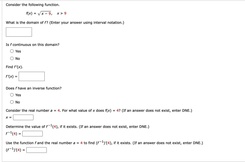 Consider the following function.
f(x)=√x-9, x> 9
What is the domain of f? (Enter your answer using interval notation.)
Is f continuous on this domain?
Yes
No
Find f'(x).
f'(x) =
Does f have an inverse function?
Yes
No
Consider the real number a = 4. For what value of x does f(x) = 4? (If an answer does not exist, enter DNE.)
X =
Determine the value of f-1(4), if it exists. (If an answer does not exist, enter DNE.)
f-¹ (4) = |
Use the function f and the real number a = 4 to find (f1)'(4), if it exists. (If an answer does not exist, enter DNE.)
(f-¹)'(4) =