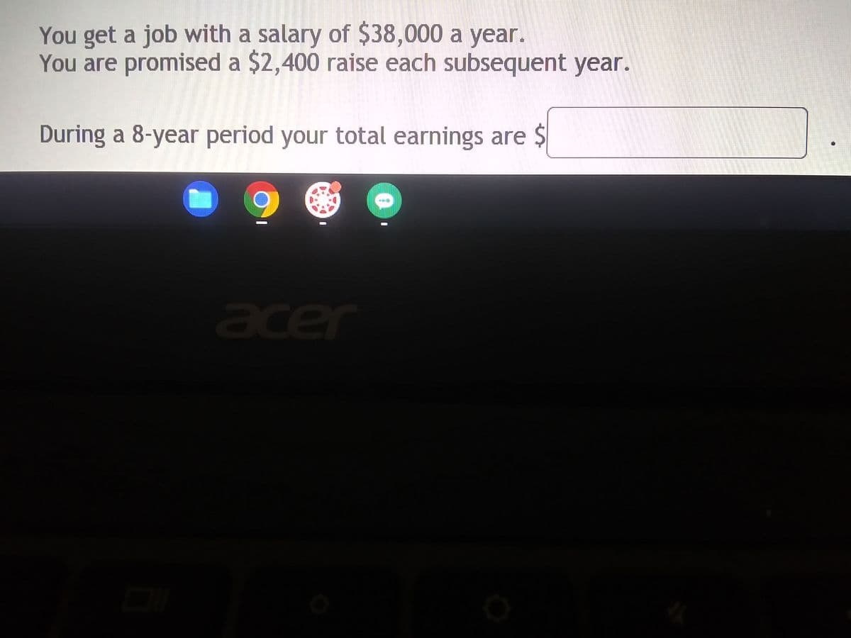 You get a job with a salary of $38,000 a year.
You are promised a $2,400 raise each subsequent year.
During a 8-year period your total earnings are $
acer
0