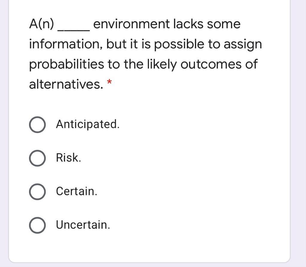 A(n)
environment lacks some
information, but it is possible to assign
probabilities to the likely outcomes of
alternatives. *
Anticipated.
Risk.
Certain.
Uncertain.
