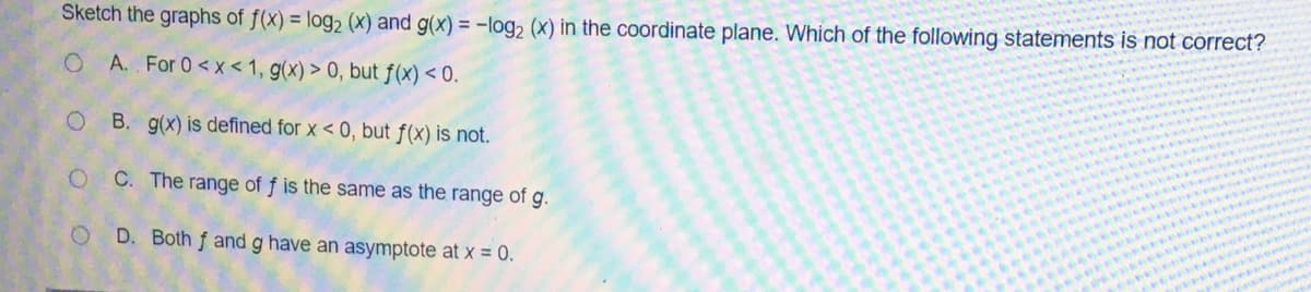 Sketch the graphs of f(x) = log2 (x) and g(x) = -log2 (X) in the coordinate plane. Which of the following statements is not correct?
A. For 0<x< 1, g(x) > 0, but ƒ(x) < 0.
B. g(x) is defined for x < 0, but f(x) is not.
C. The range of f is the same as the range of g.
D. Both f and g have an asymptote at x = 0.
