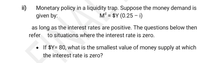 ii)
Monetary policy in a liquidity trap. Suppose the money demand is
given by:
M° = $Y (0.25 –i)
as long as the interest rates are positive. The questions below then
refer to situations where the interest rate is zero.
• If $Y= 80, what is the smallest value of money supply at which
the interest rate is zero?
