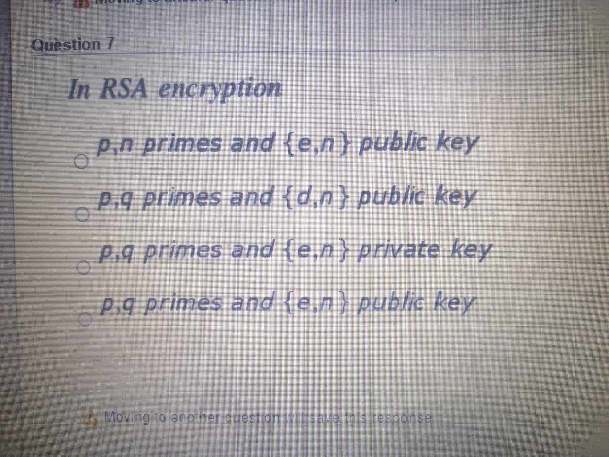 Quèstion 7
In RSA encryption
P,n primes and {e,n} public key
p.q primes and {d,n} public key
p.q primes and {e,n} private key
P.g primes and {e,n} public key
A Moving to another questionil save inis response.
