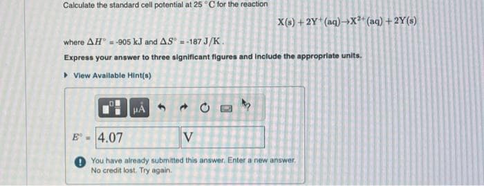 Calculate the standard cell potential at 25 °C for the reaction
where AH = -905 kJ and AS = -187 J/K.
Express your answer to three significant figures and include the appropriate units.
▸ View Available Hint(s)
E
HÅ
X(s) + 2Y+ (aq) →X²+ (aq) + 2Y(s)
O
4.07
V
You have already submitted this answer. Enter a new answer.
No credit lost. Try again.