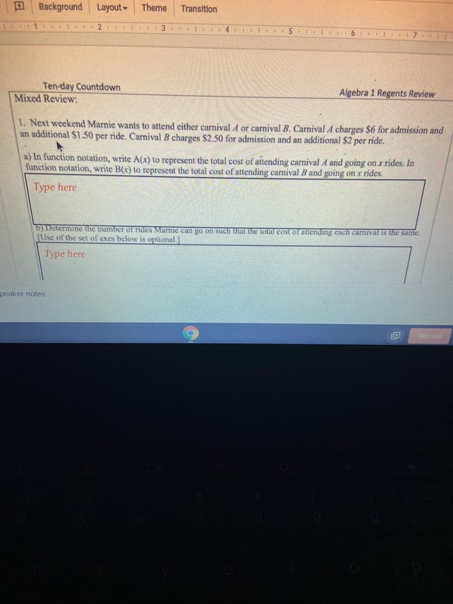 Background
Layout
Theme
Transition
Ten-day Countdown
Algebra 1 Regents Review
Mixed Review:
1. Next weekend Marnie wants to attend either carnival A or carnival B. Carnival A charges $6 for admission and
an additional $1.50 per ride. Carnival B charges $2.50 for admission and an additional $2 per ride.
a) In function notation, write A(x) to represent the total cost of attending carnival A and going on x rides. In
function notation, write B(x) to represent the total cost of attending carnival B and going on x rides.
Type here
b) Determine the number of rides Marnie can go on such that the total cost of attending cach carnival is the same.
[Use of the set of axes below is optional.]
Type here
peaker notes
Sign out
