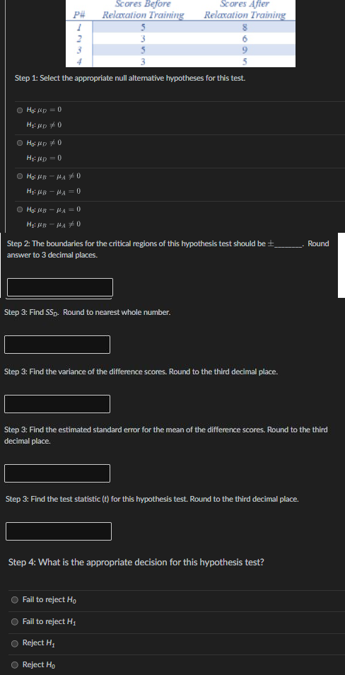 Scores Before
Scores After
P#
Relaxation Training
Relaxation Training
5
3
Step 1: Select the appropriate null alternative hypotheses for this test.
O Ho: D = 0
H: up 0
O Hg: iD 0
H: ip = 0
O Ho: in - HA #0
H: iB - MA = 0
O Ho: 4B - HA = 0
Step 2: The boundaries for the critical regions of this hypothesis test should be ±__. Round
answer to 3 decimal places.
Step 3: Find SSp. Round to nearest whole number.
Step 3: Find the variance of the difference scores. Round to the third decimal place.
Step 3: Find the estimated standard error for the mean of the difference scores. Round to the third
decimal place.
Step 3: Find the test statistic (t) for this hypothesis test. Round to the third decimal place.
Step 4: What is the appropriate decision for this hypothesis test?
Fail to reject H,
Fail to reject H1
Reject H,
Reject Ho
