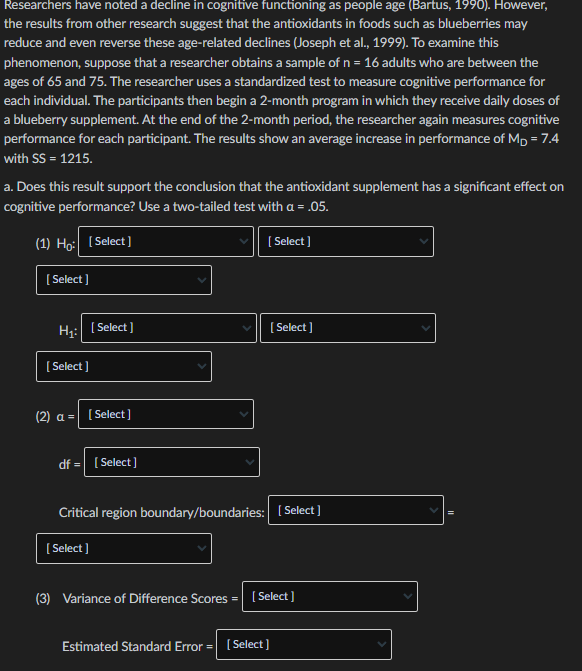 Researchers have noted a decline in cognitive functioning as people age (Bartus, 1990). However,
the results from other research suggest that the antioxidants in foods such as blueberries may
reduce and even reverse these age-related declines (Joseph et al., 1999). To examine this
phenomenon, suppose that a researcher obtains a sample of n = 16 adults who are between the
ages of 65 and 75. The researcher uses a standardized test to measure cognitive performance for
each individual. The participants then begin a 2-month program in which they receive daily doses of
a blueberry supplement. At the end of the 2-month period, the researcher again measures cognitive
performance for each participant. The results show an average increase in performance of Mp = 7.4
with SS = 1215.
a. Does this result support the conclusion that the antioxidant supplement has a significant effect on
cognitive performance? Use a two-tailed test with a =
= .05.
(1) Ho: (Select]
( Select ]
[ Select ]
H:
( Select ]
[ Select ]
( Select ]
(2) a = (Select]
df = [ Select]
Critical region boundary/boundaries: ( Select]
[ Select ]
(3) Variance of Difference Scores = ( Select]
Estimated Standard Error =| (Select]
